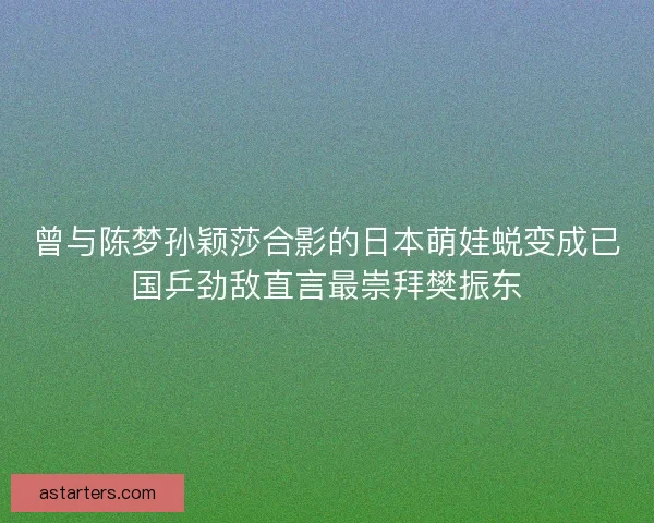 曾与陈梦孙颖莎合影的日本萌娃蜕变成已国乒劲敌直言最崇拜樊振东