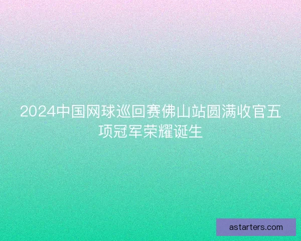 2024中国网球巡回赛佛山站圆满收官五项冠军荣耀诞生