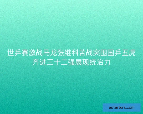 世乒赛激战马龙张继科苦战突围国乒五虎齐进三十二强展现统治力